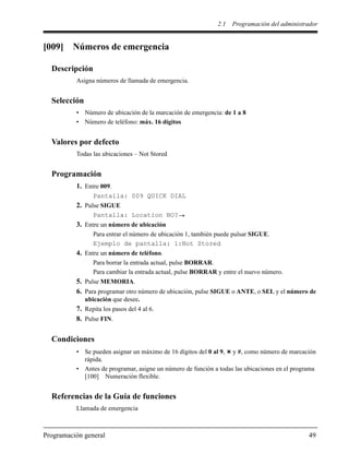 2.1 Programación del administrador
Programación general 49
[009] Números de emergencia
Descripción
Asigna números de llamada de emergencia.
Selección
• Número de ubicación de la marcación de emergencia: de 1 a 8
• Número de teléfono: máx. 16 dígitos
Valores por defecto
Todas las ubicaciones – Not Stored
Programación
1. Entre 009.
Pantalla: 009 QUICK DIAL
2. Pulse SIGUE
Pantalla: Location NO?
3. Entre un número de ubicación
Para entrar el número de ubicación 1, también puede pulsar SIGUE.
Ejemplo de pantalla: 1:Not Stored
4. Entre un número de teléfono.
Para borrar la entrada actual, pulse BORRAR.
Para cambiar la entrada actual, pulse BORRAR y entre el nuevo número.
5. Pulse MEMORIA.
6. Para programar otro número de ubicación, pulse SIGUE o ANTE, o SEL y el número de
ubicación que desee.
7. Repita los pasos del 4 al 6.
8. Pulse FIN.
Condiciones
• Se pueden asignar un máximo de 16 dígitos del 0 al 9, y #, como número de marcación
rápida.
• Antes de programar, asigne un número de función a todas las ubicaciones en el programa
[100] Numeración flexible.
Referencias de la Guía de funciones
Llamada de emergencia
 