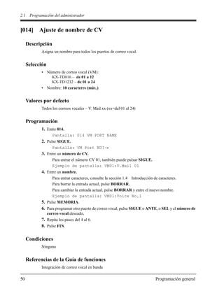 2.1 Programación del administrador
50 Programación general
[014] Ajuste de nombre de CV
Descripción
Asigna un nombre para todos los puertos de correo vocal.
Selección
• Número de correo vocal (VM):
KX-TD816 – de 01 a 12
KX-TD1232 – de 01 a 24
• Nombre: 10 caracteres (máx.)
Valores por defecto
Todos los correos vocales – V. Mail xx (xx=del 01 al 24)
Programación
1. Entre 014.
Pantalla: 014 VM PORT NAME
2. Pulse SIGUE.
Pantalla: VM Port NO?
3. Entre un número de CV.
Para entrar el número CV 01, también puede pulsar SIGUE.
Ejemplo de pantalla: VM01:V.Mail 01
4. Entre un nombre.
Para entrar caracteres, consulte la sección 1.4 Introducción de caracteres.
Para borrar la entrada actual, pulse BORRAR.
Para cambiar la entrada actual, pulse BORRAR y entre el nuevo nombre.
Ejemplo de pantalla: VM01:Voice No.1
5. Pulse MEMORIA.
6. Para programar otro puerto de correo vocal, pulse SIGUE o ANTE, o SEL y el número de
correo vocal deseado.
7. Repita los pasos del 4 al 6.
8. Pulse FIN.
Condiciones
Ninguna
Referencias de la Guía de funciones
Integración de correo vocal en banda
 