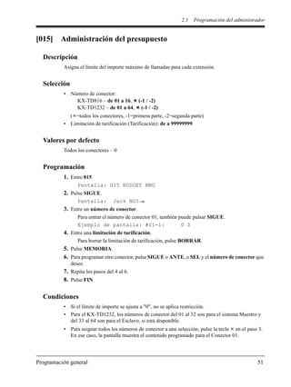 2.1 Programación del administrador
Programación general 51
[015] Administración del presupuesto
Descripción
Asigna el límite del importe máximo de llamadas para cada extensión.
Selección
• Número de conector:
KX-TD816 – de 01 a 16, (-1 / -2)
KX-TD1232 – de 01 a 64, (-1 / -2)
( =todos los conectores, -1=primera parte, -2=segunda parte)
• Limitación de tarificación (Tarificación): de a 99999999
Valores por defecto
Todos los conectores – 0
Programación
1. Entre 015
Pantalla: 015 BUDGET MNG
2. Pulse SIGUE.
Pantalla: Jack NO?
3. Entre un número de conector.
Para entrar el número de conector 01, también puede pulsar SIGUE.
Ejemplo de pantalla: #01-1: 0 $
4. Entre una limitación de tarificación.
Para borrar la limitación de tarificación, pulse BORRAR.
5. Pulse MEMORIA.
6. Para programar otro conector, pulse SIGUE o ANTE, o SEL y el número de conector que
desee.
7. Repita los pasos del 4 al 6.
8. Pulse FIN.
Condiciones
• Si el límite de importe se ajusta a "0", no se aplica restricción.
• Para el KX-TD1232, los números de conector del 01 al 32 son para el sistema Maestro y
del 33 al 64 son para el Esclavo, si está disponible.
• Para asignar todos los números de conector a una selección, pulse la tecla en el paso 3.
En ese caso, la pantalla muestra el contenido programado para el Conector 01.
 