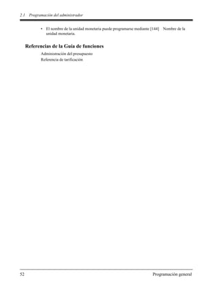 2.1 Programación del administrador
52 Programación general
• El nombre de la unidad monetaria puede programarse mediante [144] Nombre de la
unidad monetaria.
Referencias de la Guía de funciones
Administración del presupuesto
Referencia de tarificación
 