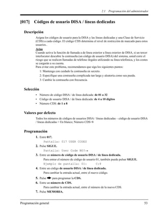 2.1 Programación del administrador
Programación general 53
[017] Códigos de usuario DISA / líneas dedicadas
Descripción
Asigna los códigos de usuario para la DISA y las líneas dedicadas y una Clase de Servicio
(CDS) a cada código. El código CDS determina el nivel de restricción de marcado para estos
usuarios..
Aviso
Cuando activa la función de llamada a de línea exterior a línea exterior de DISA, si un tercer
interlocutor descubre la contraseña (un código de usuario DISA) del sistema, usted corre el
riesgo que se realicen llamadas de teléfono ilegales utilizando su línea telefónica, y los costes
se cargarán a su cuenta.
Para evitar este problema, recomendamos que siga los siguientes puntos:
1: Mantenga con cuidado la contraseña en secreto.
2: Especifique una contraseña complicada tan larga y aleatoria como sea pueda.
3: Cambie la contraseña con frecuencia.
Selección
• Número de código DISA / de línea dedicada: de 01 a 32
• Código de usuario DISA / de línea dedicada: de 4 a 10 dígitos
• Número CDS: de 1 a 8
Valores por defecto
Todos los números de códigos de usuarios DISA / líneas dedicadas – código de usuario DISA
/ líneas dedicadas = En blanco; Número CDS=8
Programación
1. Entre 017.
Pantalla: 017 USER CODES
2. Pulse SIGUE.
Pantalla: User Code NO?
3. Entre un número de código de usuario DISA / de línea dedicada.
Para entrar el número de código de usuario 01, también puede pulsar SIGUE.
Ejemplo de pantalla: 01: C:8
4. Entre un código de usuario DISA / de línea dedicada.
Para cambiar la entrada actual, entre el nuevo código.
5. Pulse para programar la CDS.
6. Entre un número de CDS.
Para cambiar la entrada actual, entre el número de la nueva CDS.
7. Pulse MEMORIA.
 