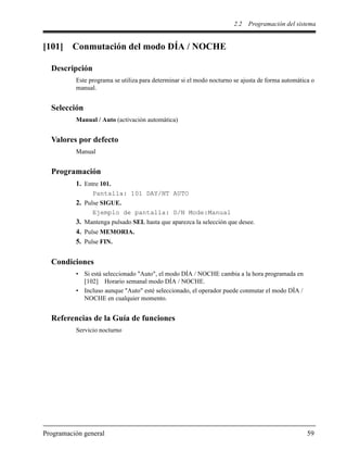 2.2 Programación del sistema
Programación general 59
[101] Conmutación del modo DÍA / NOCHE
Descripción
Este programa se utiliza para determinar si el modo nocturno se ajusta de forma automática o
manual.
Selección
Manual / Auto (activación automática)
Valores por defecto
Manual
Programación
1. Entre 101.
Pantalla: 101 DAY/NT AUTO
2. Pulse SIGUE.
Ejemplo de pantalla: D/N Mode:Manual
3. Mantenga pulsado SEL hasta que aparezca la selección que desee.
4. Pulse MEMORIA.
5. Pulse FIN.
Condiciones
• Si está seleccionado "Auto", el modo DÍA / NOCHE cambia a la hora programada en
[102] Horario semanal modo DÍA / NOCHE.
• Incluso aunque "Auto" esté seleccionado, el operador puede conmutar el modo DÍA /
NOCHE en cualquier momento.
Referencias de la Guía de funciones
Servicio nocturno
 