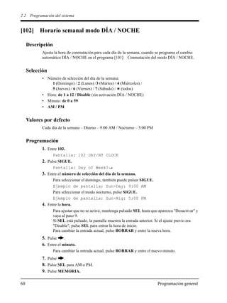 2.2 Programación del sistema
60 Programación general
[102] Horario semanal modo DÍA / NOCHE
Descripción
Ajusta la hora de conmutación para cada día de la semana, cuando se programa el cambio
automático DÍA / NOCHE en el programa [101] Conmutación del modo DÍA / NOCHE.
Selección
• Número de selección del día de la semana:
1 (Domingo) / 2 (Lunes) /3 (Martes) / 4 (Miércoles) /
5 (Jueves) / 6 (Viernes) / 7 (Sábado) / (todos)
• Hora: de 1 a 12 / Disable (sin activación DÍA / NOCHE)
• Minuto: de 0 a 59
• AM / PM
Valores por defecto
Cada día de la semana – Diurno – 9:00 AM / Nocturno – 5:00 PM
Programación
1. Entre 102.
Pantalla: 102 DAY/NT CLOCK
2. Pulse SIGUE.
Pantalla: Day of Week?
3. Entre el número de selección del día de la semana.
Para seleccionar el domingo, también puede pulsar SIGUE.
Ejemplo de pantalla: Sun-Day: 9:00 AM
Para seleccionar el modo nocturno, pulse SIGUE.
Ejemplo de pantalla: Sun-Nig: 5:00 PM
4. Entre la hora.
Para ajustar que no se active, mantenga pulsado SEL hasta que aparezca "Desactivar" y
vaya al paso 9.
Si SEL está pulsado, la pantalla muestra la entrada anterior. Si el ajuste previo era
"Disable", pulse SEL para entrar la hora de inicio.
Para cambiar la entrada actual, pulse BORRAR y entre la nueva hora.
5. Pulse .
6. Entre el minuto.
Para cambiar la entrada actual, pulse BORRAR y entre el nuevo minuto.
7. Pulse .
8. Pulse SEL para AM o PM.
9. Pulse MEMORIA.
 