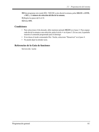 2.2 Programación del sistema
Programación general 61
10.Para programar otro modo DÍA / NOCHE u otro día de la semana, pulse SIGUE o ANTE,
o SEL y el número de selección del día de la semana.
11.Repita los pasos del 4 al 10.
12.Pulse FIN.
Condiciones
• Para seleccionar el día deseado, debe mantener pulsado SIGUE en el paso 3. Para asignar
cada día de la semana a una selección, pulse la tecla en el paso 3. En ese caso, la pantalla
muestra el contenido programado para el domingo
• Si no desea el modo conmutador Día / Noche, seleccione "Desactivar" en el paso 4.
• No puede dejar la entrada vacía.
Referencias de la Guía de funciones
Servicio día / noche
 