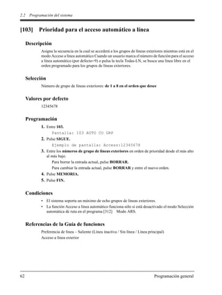 2.2 Programación del sistema
62 Programación general
[103] Prioridad para el acceso automático a línea
Descripción
Asigna la secuencia en la cual se accederá a los grupos de líneas exteriores mientras está en el
modo Acceso a línea automático Cuando un usuario marca el número de función para el acceso
a línea automático (por defecto=9) o pulsa la tecla Todas-LN, se busca una línea libre en el
orden programado para los grupos de líneas exteriores.
Selección
Número de grupo de líneas exteriores: de 1 a 8 en el orden que desee
Valores por defecto
12345678
Programación
1. Entre 103.
Pantalla: 103 AUTO CO GRP
2. Pulse SIGUE.
Ejemplo de pantalla: Access:12345678
3. Entre los números de grupo de líneas exteriores en orden de prioridad desde el más alto
al más bajo.
Para borrar la entrada actual, pulse BORRAR.
Para cambiar la entrada actual, pulse BORRAR y entre el nuevo orden.
4. Pulse MEMORIA.
5. Pulse FIN.
Condiciones
• El sistema soporta un máximo de ocho grupos de líneas exteriores.
• La función Acceso a línea automático funciona sólo si está desactivado el modo Selección
automática de ruta en el programa [312] Modo ARS.
Referencias de la Guía de funciones
Preferencia de línea – Saliente (Línea inactiva / Sin línea / Línea principal)
Acceso a línea exterior
 