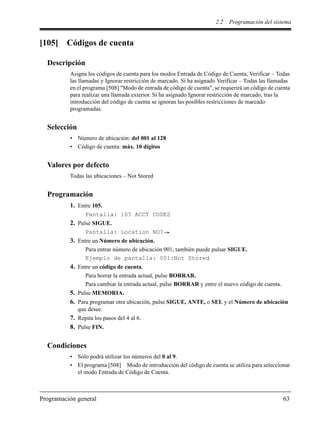 2.2 Programación del sistema
Programación general 63
[105] Códigos de cuenta
Descripción
Asigna los códigos de cuenta para los modos Entrada de Código de Cuenta, Verificar – Todas
las llamadas y Ignorar restricción de marcado. Si ha asignado Verificar – Todas las llamadas
en el programa [508] "Modo de entrada de código de cuenta", se requerirá un código de cuenta
para realizar una llamada exterior. Si ha asignado Ignorar restricción de marcado, tras la
introducción del código de cuenta se ignoran las posibles restricciones de marcado
programadas.
Selección
• Número de ubicación: del 001 al 128
• Código de cuenta: máx. 10 dígitos
Valores por defecto
Todas las ubicaciones – Not Stored
Programación
1. Entre 105.
Pantalla: 105 ACCT CODES
2. Pulse SIGUE.
Pantalla: Location NO?
3. Entre un Número de ubicación.
Para entrar número de ubicación 001, también puede pulsar SIGUE.
Ejemplo de pantalla: 001:Not Stored
4. Entre un código de cuenta.
Para borrar la entrada actual, pulse BORRAR.
Para cambiar la entrada actual, pulse BORRAR y entre el nuevo código de cuenta.
5. Pulse MEMORIA.
6. Para programar otra ubicación, pulse SIGUE, ANTE, o SEL y el Número de ubicación
que desee.
7. Repita los pasos del 4 al 6.
8. Pulse FIN.
Condiciones
• Sólo podrá utilizar los números del 0 al 9.
• El programa [508] Modo de introducción del código de cuenta se utiliza para seleccionar
el modo Entrada de Código de Cuenta.
 