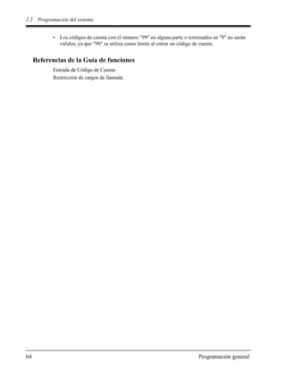 2.2 Programación del sistema
64 Programación general
• Los códigos de cuenta con el número "99" en alguna parte o terminados en "9" no serán
válidos, ya que "99" se utiliza como límite al entrar un código de cuenta.
Referencias de la Guía de funciones
Entrada de Código de Cuenta
Restricción de cargos de llamada
 