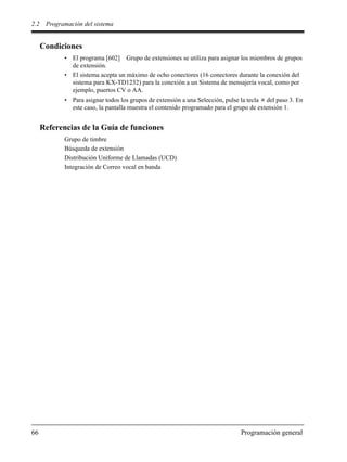 2.2 Programación del sistema
66 Programación general
Condiciones
• El programa [602] Grupo de extensiones se utiliza para asignar los miembros de grupos
de extensión.
• El sistema acepta un máximo de ocho conectores (16 conectores durante la conexión del
sistema para KX-TD1232) para la conexión a un Sistema de mensajería vocal, como por
ejemplo, puertos CV o AA.
• Para asignar todos los grupos de extensión a una Selección, pulse la tecla del paso 3. En
este caso, la pantalla muestra el contenido programado para el grupo de extensión 1.
Referencias de la Guía de funciones
Grupo de timbre
Búsqueda de extensión
Distribución Uniforme de Llamadas (UCD)
Integración de Correo vocal en banda
 
