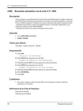 2.2 Programación del sistema
68 Programación general
[108] Retención automática con la tecla LN / SDE
Descripción
Activa o desactiva automáticamente la retención de una llamada exterior cuando se pulsa una
tecla SDE (Selección directa de extensión) en la consola o en el teléfono específico, o una tecla
LN en el teléfono específico. Mediante este ajuste, cada tecla actúa desde la siguiente forma:
– Pulsando la tecla SDE se retiene una llamada exterior y la transfiere rápidamente a una
extensión sin pulsar la tecla TRANSFERIR.
– Pulsando otra tecla LN se retiene la llamada exterior actual.
Selección
• Tecla: DSS (SDE) o CO (LN)
• Enable / Disable
Valores por defecto
Tecla DSS – Enable, Tecla CO – Disable
Programación
1. Entre 108.
Pantalla: 108 AUTO HOLD
2. Pulse SIGUE para programar la tecla SDE.
Ejemplo de pantalla: DSS XFER:Enable
3. Mantenga pulsado SEL hasta que aparezca la selección deseada.
4. Pulse SIGUE para programar la tecla LN.
Ejemplo de pantalla: CO Hold :Disable
5. Mantenga pulsado SEL hasta que aparezca la selección deseada.
6. Pulse MEMORIA.
7. Pulse FIN.
Condiciones
• Este ajuste se aplica a todas las teclas SDE o LN en todas las consolas y teléfonos
específicos en el sistema.
Referencias de la Guía de funciones
Retención de llamada
Transferencia de llamada
 