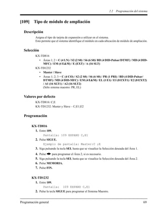 2.2 Programación del sistema
Programación general 69
[109] Tipo de módulo de ampliación
Descripción
Asigna el tipo de tarjeta de expansión a utilizar en el sistema.
Esto permite que el sistema identifique el módulo en cada ubicación de módulo de ampliación.
Selección
KX-TD816
• Áreas 1; 2 = C (4 LN) / S2 (2 S0) / S6 (6 S0)/ BD (4 DID-Pulsar/DTMF) / MD (4 DID-
MFC) / EM (4 E&M) / E (EXT) / A (16 SLT)
KX-TD1232
• Master / Slave
• Áreas 1; 2; 3 = C (4 CO) / S2 (2 S0) / S6 (6 S0) / PR (1 PRI) / BD (4 DID-Pulsar/
DTMF) / MD (4 DID-MFC) / EM (4 E&M) / EL (1 E1) / E1 (8 EXT1) / E2 (8 EXT2)
/ A1 (16 SLT1) / A2 (16 SLT2)
(Sólo sistema maestro: PR, EL)
Valores por defecto
KX-TD816: C;E
KX-TD1232: Master y Slave – C;E1;E2
Programación
KX-TD816
1. Entre 109.
Pantalla: 109 EXPAND C,E1
2. Pulse SIGUE.
Ejemplo de pantalla: Master:C ;E
3. Siga pulsando la tecla SEL hasta que se visualice la Selección deseada del Área 1.
4. Pulse para programar el Área 2, si es necesario.
5. Siga pulsando la tecla SEL hasta que se visualice la Selección deseada del Área 2.
6. Pulse MEMORIA.
7. Pulse FIN.
KX-TD1232
1. Entre 109.
Pantalla: 109 EXPAND C,E1
2. Pulse la tecla SIGUE para programar el Sistema Maestro.
 