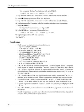 2.2 Programación del sistema
70 Programación general
Para programar "Esclavo", pulse de nuevo la tecla SIGUE.
Ejemplo de pantalla: Master:C ;E1;E2
3. Siga pulsando la tecla SEL hasta que se visualice la Selección deseada del Área 1.
4. Pulse para programar otra Área, si es necesario.
5. Siga pulsando la tecla SEL hasta que se visualice la Selección deseada del Área.
6. Repita los pasos 4 y 5 hasta que todas las entradas requeridas estén completadas.
7. Pulse MEMORIA.
Si sólo está activo un sistema, pase al punto 10.
8. Pulse SIGUE para programar el Sistema Esclavo.
Ejemplo de pantalla: Slave :C ;E1;E2
9. Repita los pasos del 3 al 7, si es necesario.
10.Pulse FIN.
Condiciones
• Puede instalar los siguientes módulos en las ranuras.
– C (4-líneas LN): KX-TD180
– S2 (6-líneas S0 RDSI): KX-TD286
– S6 (6-líneas SO RDSI): KX-TD286
– PR (1-línea PRI RDSI): KX-TD290
– BD (4-líneas DID con Pulsar/DTMF): KX-TD185
– MD (4-líneas DID con MFC): KX-TD185
– EM (4-líneas E&M): KX-TD184
– EL (1-línea E1): KX-TD188
– E, E1, E2 (8-líneas de extensión): KX-TD170
– A, A1, A2 (16-líneas TR): KX-TD174
• El KX-TD816 dispone de dos áreas de ampliación, 1 y 2 desde la parte inferior a la superior.
Puede instalar un módulo de ampliación y una línea exterior (LN /RDSI LN / DID / E&M).
• El KX-TD1232 dispone de tres áreas de expansión en cada sistema, áreas 1, 2 y 3 desde la
parte inferior a la superior. Puede instalar hasta dos módulos de ampliación (LN / RDSI S0
/ E1 / DID / E&M).
• El KX-TD188 y KX-TD290 sólo se pueden instalar al sistema maestro KX-TD1232. En
este caso, no se pueden utilizar la línea externa básica y ampliada en el sistema esclavo.
• Si se instala el KX-TD290 al sistema maestro KX-TD1232, se puede establecer el KX-
TD280 o KX-TD286 al sistema esclavo sólo para utilizar las líneas de extensión RDSI.
• Se puede asignar un sistema fuera de servicio. En este caso, salto los pasos 8 y 9 para el KX-
TD1232.
• Para la KX-TD1232, si sólo está activo el Sistema Esclavo, la pantalla muestra "Esclavo"
en el paso 2.
• Cuando programe una selección nueva desactive el conmutador de alimentación y actívelo
de nuevo. Sino, permanecerá el ajuste anterior.
 