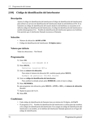 2.2 Programación del sistema
72 Programación general
[110] Código de identificación del interlocutor
Descripción
Ajusta el código de identificación del interlocutor (Código de identificación del interlocutor)
para utilizar un servicio de identificación del interlocutor desde la red telefónica (CO). Si se
transmite un código de identificación del usuario desde la red telefónica se encuentra en la
tabla de código de identificación del interlocutor, el código de identificación del interlocutor o
nombre del programa [111] Nombre de identificación del interlocutor aparece en el teléfono.
Esto permite que el interlocutor llamado reconozca al llamante.
Selección
• Número de ubicación: del 001 al 500
• Código de identificación del interlocutor: 24 dígitos (máx.)
Valores por defecto
Todas las ubicaciones – Not Stored
Programación
1. Entre 110.
Pantalla: 110 CALLER ID #
2. Pulse SIGUE.
Pantalla: Location NO?
3. Entre un número de ubicación.
Para entrar el número de ubicación 001, también puede pulsar SIGUE.
Ejemplo de pantalla: 001:Not Stored
4. Entre un código de identificación del interlocutor.
Para cambiar la entrada actual, pulse BORRAR y entre el nuevo código.
5. Pulse MEMORIA.
6. para programar otra ubicación, pulse SIGUE o ANTE, o SEL y el número de ubicación
deseado.
7. Repita los pasos del 4 al 6.
8. Pulse FIN.
Condiciones
• Cada código de identificación de llamante tiene un mínimo de 24 dígitos, del 0 al 9.
• El programa [111] Nombre de identificación del interlocutor se utiliza para dar nombres
a los códigos de identificación del interlocutor. Si se asigna un código de identificación del
interlocutor a un nombre, en le teléfono del interlocutor llamada aparecerá en el lugar del
código de identificación.
 