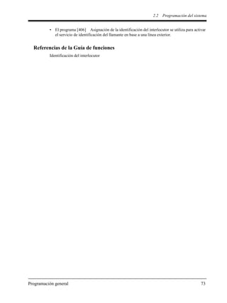 2.2 Programación del sistema
Programación general 73
• El programa [406] Asignación de la identificación del interlocutor se utiliza para activar
el servicio de identificación del llamante en base a una línea exterior.
Referencias de la Guía de funciones
Identificación del interlocutor
 