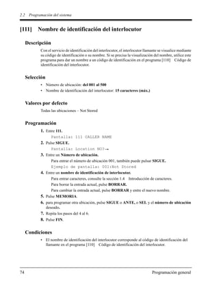 2.2 Programación del sistema
74 Programación general
[111] Nombre de identificación del interlocutor
Descripción
Con el servicio de identificación del interlocutor, el interlocutor llamante se visualice mediante
su código de identificación o su nombre. Si se precisa la visualización del nombre, utilice este
programa para dar un nombre a un código de identificación en el programa [110] Código de
identificación del interlocutor.
Selección
• Número de ubicación: del 001 al 500
• Nombre de identificación del interlocutor: 15 caracteres (máx.)
Valores por defecto
Todas las ubicaciones – Not Stored
Programación
1. Entre 111.
Pantalla: 111 CALLER NAME
2. Pulse SIGUE.
Pantalla: Location NO?
3. Entre un Número de ubicación.
Para entrar el número de ubicación 001, también puede pulsar SIGUE.
Ejemplo de pantalla: 001:Not Stored
4. Entre un nombre de identificación de interlocutor.
Para entrar caracteres, consulte la sección 1.4 Introducción de caracteres.
Para borrar la entrada actual, pulse BORRAR.
Para cambiar la entrada actual, pulse BORRAR y entre el nuevo nombre.
5. Pulse MEMORIA.
6. para programar otra ubicación, pulse SIGUE o ANTE, o SEL y el número de ubicación
deseado.
7. Repita los pasos del 4 al 6.
8. Pulse FIN.
Condiciones
• El nombre de identificación del interlocutor corresponde al código de identificación del
llamante en el programa [110] Código de identificación del interlocutor.
 
