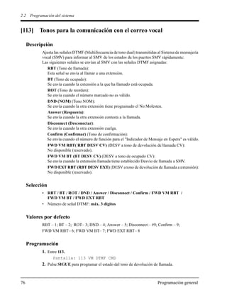 2.2 Programación del sistema
76 Programación general
[113] Tonos para la comunicación con el correo vocal
Descripción
Ajusta las señales DTMF (Multifrecuencia de tono dual) transmitidas al Sistema de mensajería
vocal (SMV) para informar al SMV de los estados de los puertos SMV rápidamente:
Las siguientes señales se envían al SMV con las señales DTMF asignadas:
RBT (Tono de llamada):
Esta señal se envía al llamar a una extensión.
BT (Tono de ocupado):
Se envía cuando la extensión a la que ha llamado está ocupada.
ROT (Tono de reorden):
Se envía cuando el número marcado no es válido.
DND (NOM) (Tono NOM):
Se envía cuando la otra extensión tiene programado el No Molesten.
Answer (Respuesta):
Se envía cuando la otra extensión contesta a la llamada.
Disconnect (Desconectar):
Se envía cuando la otra extensión cuelga.
Confirm (Confirmar) (Tono de confirmación):
Se envía cuando el número de función para el "Indicador de Mensaje en Espera" es válido.
FWD VM RBT( RBT DESV CV) (DESV a tono de devolución de llamada CV):
No disponible (reservado).
FWD VM BT (BT DESV CV) (DESV a tono de ocupado CV):
Se envía cuando la extensión llamada tiene establecido Desvío de llamada a SMV.
FWD EXT RBT (RBT DESV EXT) (DESV a tono de devolución de llamada a extensión):
No disponible (reservado).
Selección
• RBT / BT / ROT / DND / Answer / Disconnect / Confirm / FWD VM RBT /
FWD VM BT / FWD EXT RBT
• Número de señal DTMF: máx. 3 dígitos
Valores por defecto
RBT – 1; BT – 2; ROT– 3; DND – 4; Answer – 5; Disconnect – #9; Confirm – 9;
FWD VM RBT– 6; FWD VM BT– 7; FWD EXT RBT– 8
Programación
1. Entre 113.
Pantalla: 113 VM DTMF CMD
2. Pulse SIGUE para programar el estado del tono de devolución de llamada.
 