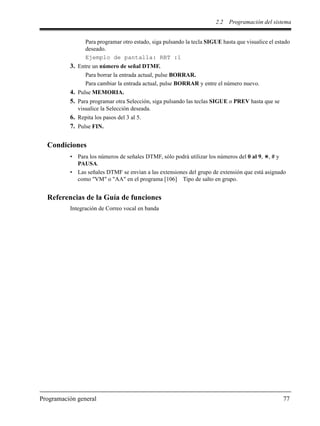 2.2 Programación del sistema
Programación general 77
Para programar otro estado, siga pulsando la tecla SIGUE hasta que visualice el estado
deseado.
Ejemplo de pantalla: RBT :1
3. Entre un número de señal DTMF.
Para borrar la entrada actual, pulse BORRAR.
Para cambiar la entrada actual, pulse BORRAR y entre el número nuevo.
4. Pulse MEMORIA.
5. Para programar otra Selección, siga pulsando las teclas SIGUE o PREV hasta que se
visualice la Selección deseada.
6. Repita los pasos del 3 al 5.
7. Pulse FIN.
Condiciones
• Para los números de señales DTMF, sólo podrá utilizar los números del 0 al 9, , # y
PAUSA.
• Las señales DTMF se envían a las extensiones del grupo de extensión que está asignado
como "VM" o "AA" en el programa [106] Tipo de salto en grupo.
Referencias de la Guía de funciones
Integración de Correo vocal en banda
 