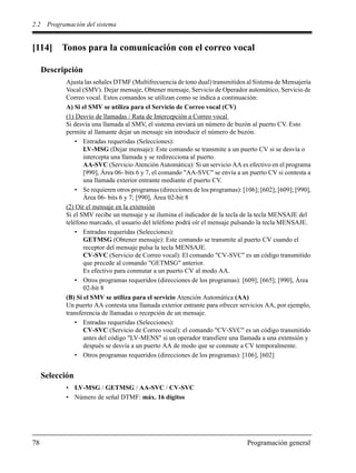 2.2 Programación del sistema
78 Programación general
[114] Tonos para la comunicación con el correo vocal
Descripción
Ajusta las señales DTMF (Multifrecuencia de tono dual) transmitidos al Sistema de Mensajería
Vocal (SMV). Dejar mensaje, Obtener mensaje, Servicio de Operador automático, Servicio de
Correo vocal. Estos comandos se utilizan como se indica a continuación:
A) Si el SMV se utiliza para el Servicio de Correo vocal (CV)
(1) Desvío de llamadas / Ruta de Intercepción a Correo vocal
Si desvía una llamada al SMV, el sistema enviará un número de buzón al puerto CV. Esto
permite al llamante dejar un mensaje sin introducir el número de buzón.
• Entradas requeridas (Selecciones):
LV-MSG (Dejar mensaje): Este comando se transmite a un puerto CV si se desvía o
intercepta una llamada y se redirecciona al puerto.
AA-SVC (Servicio Atención Automática): Si un servicio AA es efectivo en el programa
[990], Área 06- bits 6 y 7, el comando "AA-SVC" se envía a un puerto CV si contesta a
una llamada exterior entrante mediante el puerto CV.
• Se requieren otros programas (direcciones de los programas): [106]; [602]; [609]; [990],
Área 06- bits 6 y 7; [990], Área 02-bit 8
(2) Oír el mensaje en la extensión
Si el SMV recibe un mensaje y se ilumina el indicador de la tecla de la tecla MENSAJE del
teléfono marcado, el usuario del teléfono podrá oír el mensaje pulsando la tecla MENSAJE.
• Entradas requeridas (Selecciones):
GETMSG (Obtener mensaje): Este comando se transmite al puerto CV cuando el
receptor del mensaje pulsa la tecla MENSAJE.
CV-SVC (Servicio de Correo vocal): El comando "CV-SVC" es un código transmitido
que precede al comando "GETMSG" anterior.
Es efectivo para conmutar a un puerto CV al modo AA.
• Otros programas requeridos (direcciones de los programas): [609]; [665]; [990], Área
02-bit 8
(B) Si el SMV se utiliza para el servicio Atención Automática (AA)
Un puerto AA contesta una llamada exterior entrante para ofrecer servicios AA, por ejemplo,
transferencia de llamadas o recepción de un mensaje.
• Entradas requeridas (Selecciones):
CV-SVC (Servicio de Correo vocal): el comando "CV-SVC" es un código transmitido
antes del código "LV-MENS" si un operador transfiere una llamada a una extensión y
después se desvía a un puerto AA de modo que se conmute a CV temporalmente.
• Otros programas requeridos (direcciones de los programas): [106], [602]
Selección
• LV-MSG / GETMSG / AA-SVC / CV-SVC
• Número de señal DTMF: máx. 16 dígitos
 
