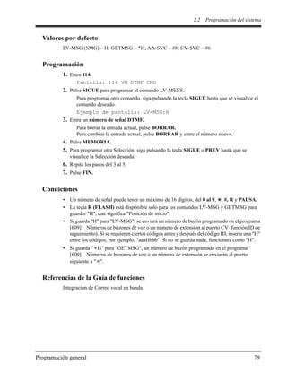 2.2 Programación del sistema
Programación general 79
Valores por defecto
LV-MSG (SMG) – H; GETMSG – *H; AA-SVC – #8; CV-SVC – #6
Programación
1. Entre 114.
Pantalla: 114 VM DTMF CMD
2. Pulse SIGUE para programar el comando LV-MENS.
Para programar otro comando, siga pulsando la tecla SIGUE hasta que se visualice el
comando deseado.
Ejemplo de pantalla: LV-MSG:H
3. Entre un número de señal DTMF.
Para borrar la entrada actual, pulse BORRAR.
Para cambiar la entrada actual, pulse BORRAR y entre el número nuevo.
4. Pulse MEMORIA.
5. Para programar otra Selección, siga pulsando la tecla SIGUE o PREV hasta que se
visualice la Selección deseada.
6. Repita los pasos del 3 al 5.
7. Pulse FIN.
Condiciones
• Un número de señal puede tener un máximo de 16 dígitos, del 0 al 9, , #, R y PAUSA.
• La tecla R (FLASH) está disponible sólo para los comandos LV-MSG y GETMSG para
guardar "H", que significa "Posición de inicio".
• Si guarda "H" para "LV-MSG", se enviará un número de buzón programado en el programa
[609] Números de buzones de voz o un número de extensión al puerto CV (función ID de
seguimiento). Si se requieren ciertos códigos antes y después del código ID, inserte una "H"
entre los códigos, por ejemplo, "aaaHbbb". Si no se guarda nada, funcionará como "H".
• Si guarda " H" para "GETMSG", un número de buzón programado en el programa
[609] Números de buzones de voz o un número de extensión se enviarán al puerto
siguiente a " ".
Referencias de la Guía de funciones
Integración de Correo vocal en banda
 