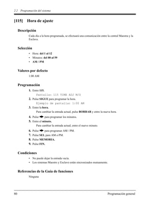 2.2 Programación del sistema
80 Programación general
[115] Hora de ajuste
Descripción
Cada día a la hora programada, se efectuará una comunicación entre la central Maestra y la
Esclava.
Selección
• Hora: del 1 al 12
• Minutos: del 00 al 59
• AM / PM
Valores por defecto
1:00 AM
Programación
1. Entre 115.
Pantalla: 115 TIME ADJ M/S
2. Pulse SIGUE para programar la hora.
Ejemplo de pantalla: 1:00 AM
3. Entre la hora.
Para cambiar la entrada actual, pulse BORRAR y entre la nueva hora.
4. Pulse para programar los minutos.
5. Entre el minuto.
Para cambiar la entrada actual, entre el nuevo minuto.
6. Pulse para programar AM / PM.
7. Pulse SEL para AM o PM.
8. Pulse MEMORIA.
9. Pulse FIN.
Condiciones
• No puede dejar la entrada vacía.
• Los sistemas Maestro y Esclavo están sincronizados mutuamente.
Referencias de la Guía de funciones
Ninguna
 