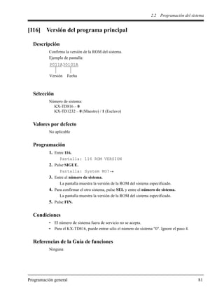 2.2 Programación del sistema
Programación general 81
[116] Versión del programa principal
Descripción
Confirma la versión de la ROM del sistema.
Ejemplo de pantalla:
Selección
Número de sistema:
KX-TD816 – 0
KX-TD1232 – 0 (Maestro) / 1 (Esclavo)
Valores por defecto
No aplicable
Programación
1. Entre 116.
Pantalla: 116 ROM VERSION
2. Pulse SIGUE.
Pantalla: System NO?
3. Entre el número de sistema.
La pantalla muestra la versión de la ROM del sistema especificado.
4. Para confirmar el otro sistema, pulse SEL y entre el número de sistema.
La pantalla muestra la versión de la ROM del sistema especificado.
5. Pulse FIN.
Condiciones
• El número de sistema fuera de servicio no se acepta.
• Para el KX-TD816, puede entrar sólo el número de sistema "0". Ignore el paso 4.
Referencias de la Guía de funciones
Ninguna
P011A30101A
Versión Fecha
 
