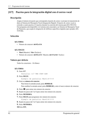 2.2 Programación del sistema
82 Programación general
[117] Puertos para la integración digital con el correo vocal
Descripción
Asigna el número de puerto que corresponde al puerto de correo vocal para la transmisión de
datos al Sistema de Mensajería Vocal (Integración Digital). El puerto de correo vocal se
extiende a cuatro puertos (12 puertos durante la conexión del sistema para KX-TD1232)
Este programa está disponible si el sistema está conectado a un Sistema de Mensajería Vocal
de Panasonic, que acepta la integración de teléfonos específicos digitales (por ejemplo, KX-
TVP100).
Selección
KX-TD816
• Número de conector: del 02 al 16
KX-TD1232
• Mast (Maestro) / Slav (Esclavo)
• Número de conector: del 02 al 32 / Maestro; del 33 al 64 / Esclavo
Valores por defecto
Todos los conectores – En blanco
KX-TD816
1. Entre 117.
Pantalla: 117 VMS PORT ASN
2. Pulse SIGUE.
Ejemplo de pantalla: Mast1:# # #
3. Entre un número de conector.
Para borrar la entrada actual, pulse BORRAR.
Para cambiar la entrada actual, pulse BORRAR y entre el nuevo número de conector.
4. Pulse para entrar otro número de conector.
5. Repita los pasos del 3 al 4 para entrar otro número de conector.
6. Pulse MEMORIA.
7. Pulse SIGUE para programar otro número de conector.
Ejemplo de pantalla: Mast2:# # #
8. Repita los pasos del 3 al 5 para entrar otro número de conector.
9. Pulse MEMORIA.
10.Pulse FIN.
 