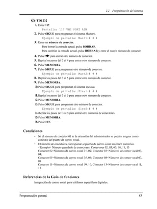 2.2 Programación del sistema
Programación general 83
KX-TD1232
1. Entre 117.
Pantalla: 117 VMS PORT ASN
2. Pulse SIGUE para programar el sistema Maestro.
Ejemplo de pantalla: Mast1:# # #
3. Entre un número de conector.
Para borrar la entrada actual, pulse BORRAR.
Para cambiar la entrada actual, pulse BORRAR y entre el nuevo número de conector.
4. Pulse para entrar otro número de conector.
5. Repita los pasos del 3 al 4 para entrar otro número de conector.
6. Pulse MEMORIA.
7. Pulse SIGUE para programar otro número de conector.
Ejemplo de pantalla: Mast2:# # #
8. Repita los pasos del 3 al 5 para entrar otro número de conector.
9. Pulse MEMORIA.
10.Pulse SIGUE para programar el sistema esclavo.
Ejemplo de pantalla: Slav1:# # #
11.Repita los pasos del 3 al 5 para entrar otro número de conector.
12.Pulse MEMORIA.
13.Pulse SIGUE para programar otro número de conector.
Ejemplo de pantalla: Slav2:# # #
14.Repita los pasos del 3 al 5 para entrar otro números de conectores.
15.Pulse MEMORIA.
16.Pulse FIN.
Condiciones
• Ni el número de conector 01 ni la extensión del administrador se pueden asignar como
conector del puerto de correo vocal.
• El número de conectores corresponde al puerto de correo vocal en orden numérico.
<Ejemplo> Número guardado de conectores: Conectores 02, 03, 05, 08, 11, 13
Conector 02=Números de correo vocal 01, 02; Conector 03=Números de correo vocal 03,
04;
Conector 05=Números de correo vocal 05, 06; Conector 08=Números de correo vocal 07,
08
Conector 11=Números de correo vocal 09, 10; Conector 13=Números de correo vocal 11,
12
Referencias de la Guía de funciones
Integración de correo vocal para teléfonos específicos digitales.
 
