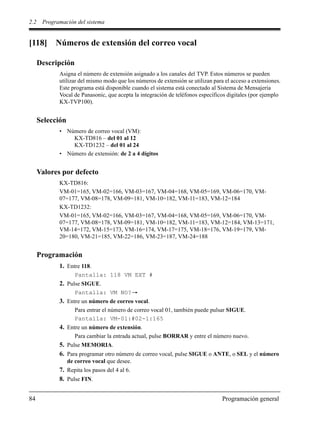 2.2 Programación del sistema
84 Programación general
[118] Números de extensión del correo vocal
Descripción
Asigna el número de extensión asignado a los canales del TVP. Estos números se pueden
utilizar del mismo modo que los números de extensión se utilizan para el acceso a extensiones.
Este programa está disponible cuando el sistema está conectado al Sistema de Mensajería
Vocal de Panasonic, que acepta la integración de teléfonos específicos digitales (por ejemplo
KX-TVP100).
Selección
• Número de correo vocal (VM):
KX-TD816 – del 01 al 12
KX-TD1232 – del 01 al 24
• Número de extensión: de 2 a 4 dígitos
Valores por defecto
KX-TD816:
VM-01=165, VM-02=166, VM-03=167, VM-04=168, VM-05=169, VM-06=170, VM-
07=177, VM-08=178, VM-09=181, VM-10=182, VM-11=183, VM-12=184
KX-TD1232:
VM-01=165, VM-02=166, VM-03=167, VM-04=168, VM-05=169, VM-06=170, VM-
07=177, VM-08=178, VM-09=181, VM-10=182, VM-11=183, VM-12=184, VM-13=171,
VM-14=172, VM-15=173, VM-16=174, VM-17=175, VM-18=176, VM-19=179, VM-
20=180, VM-21=185, VM-22=186, VM-23=187, VM-24=188
Programación
1. Entre 118.
Pantalla: 118 VM EXT #
2. Pulse SIGUE.
Pantalla: VM NO?
3. Entre un número de correo vocal.
Para entrar el número de correo vocal 01, también puede pulsar SIGUE.
Pantalla: VM-01:#02-1:165
4. Entre un número de extensión.
Para cambiar la entrada actual, pulse BORRAR y entre el número nuevo.
5. Pulse MEMORIA.
6. Para programar otro número de correo vocal, pulse SIGUE o ANTE, o SEL y el número
de correo vocal que desee.
7. Repita los pasos del 4 al 6.
8. Pulse FIN.
 