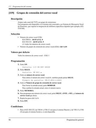 2.2 Programación del sistema
86 Programación general
[119] Grupos de extensión del correo vocal
Descripción
Asigna cada canal del TVP a un grupo de extensiones
Este programa está disponible si el sistema está conectado a un Sistema de Mensajería Vocal
de Panasonic, que soporte la integración de teléfonos específicos digitales (por ejemplo, KX-
TVP100).
Selección
• Número de correo vocal (VM):
KX-TD816 – del 01 al 12,
KX-TD1232 – del 01 al 24,
( =todos los números de correo vocal)
• Número de grupos de extensión de correo vocal (EXG): del 1 al 8
Valores por defecto
Todos los números de correo vocal – EXG 1
Programación
1. Entre 119.
Pantalla: 119 VM EXT GROUP
2. Pulse SIGUE.
Pantalla: VM NO?
3. Entre un número de correo vocal.
Para entrar el número de correo vocal 01, también puede pulsar SIGUE.
Ejemplo de pantalla: VM-01:#02-1:EXG1
4. Entre el Número de grupo de extensión de correo vocal.
Para borrar la entrada actual, pulse BORRAR.
Para cambiar la entrada actual, entre el número nuevo.
5. Pulse MEMORIA.
6. Para programar otro número de correo vocal, pulse SIGUE, ANTE, o SEL y el número de
correo vocal que desee.
7. Repita los pasos del 4 al 6.
8. Pulse FIN
Condiciones
• Para el KX-TD1232, de VM-01 a VM-12 son para el sistema Maestro y de VM-13 a VM-
24 son para el sistema Esclavo, si está disponible.
 