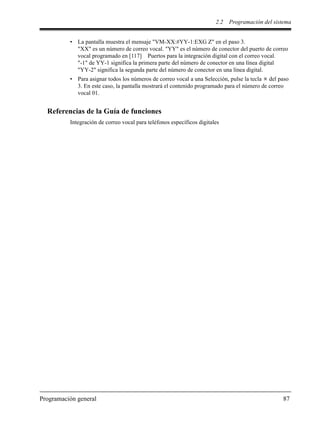 2.2 Programación del sistema
Programación general 87
• La pantalla muestra el mensaje "VM-XX:#YY-1:EXG Z" en el paso 3.
"XX" es un número de correo vocal. "YY" es el número de conector del puerto de correo
vocal programado en [117] Puertos para la integración digital con el correo vocal.
"-1" de YY-1 significa la primera parte del número de conector en una línea digital
"YY-2" significa la segunda parte del número de conector en una línea digital.
• Para asignar todos los números de correo vocal a una Selección, pulse la tecla del paso
3. En este caso, la pantalla mostrará el contenido programado para el número de correo
vocal 01.
Referencias de la Guía de funciones
Integración de correo vocal para teléfonos específicos digitales
 