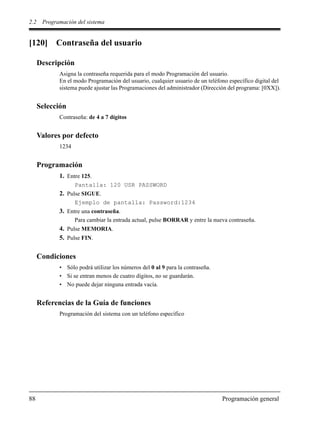 2.2 Programación del sistema
88 Programación general
[120] Contraseña del usuario
Descripción
Asigna la contraseña requerida para el modo Programación del usuario.
En el modo Programación del usuario, cualquier usuario de un teléfono específico digital del
sistema puede ajustar las Programaciones del administrador (Dirección del programa: [0XX]).
Selección
Contraseña: de 4 a 7 dígitos
Valores por defecto
1234
Programación
1. Entre 125.
Pantalla: 120 USR PASSWORD
2. Pulse SIGUE.
Ejemplo de pantalla: Password:1234
3. Entre una contraseña.
Para cambiar la entrada actual, pulse BORRAR y entre la nueva contraseña.
4. Pulse MEMORIA.
5. Pulse FIN.
Condiciones
• Sólo podrá utilizar los números del 0 al 9 para la contraseña.
• Si se entran menos de cuatro dígitos, no se guardarán.
• No puede dejar ninguna entrada vacía.
Referencias de la Guía de funciones
Programación del sistema con un teléfono específico
 