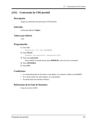 2.2 Programación del sistema
Programación general 89
[121] Contraseña de CDS portátil
Descripción
Asigna la contraseña necesario para el CDS portátil.
Selección
Contraseña: de 4 a 7 dígitos
Valores por defecto
1234
Programación
1. Entre 121.
Pantalla: 121 COS PASSWORD
2. Pulse SIGUE.
Ejemplo de pantalla: Password:1234
3. Entre una contraseña.
Para cambiar la entrada actual, pulse BORRAR y entre la nueva contraseña.
4. Pulse MEMORIA.
5. Pulse FIN.
Condiciones
• La contraseña puede ser de cuatro a siete dígitos. Los números válidos son del 0 al 9.
• Si se entran menos de cuatro dígitos, no se guardarán.
• No puede dejar una entrada en blanco.
Referencias de la Guía de funciones
Clase de servicio (CDS)
 
