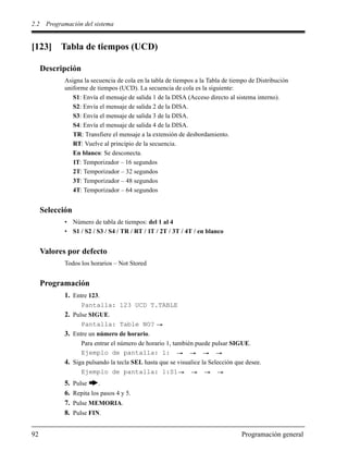 2.2 Programación del sistema
92 Programación general
[123] Tabla de tiempos (UCD)
Descripción
Asigna la secuencia de cola en la tabla de tiempos a la Tabla de tiempo de Distribución
uniforme de tiempos (UCD). La secuencia de cola es la siguiente:
S1: Envía el mensaje de salida 1 de la DISA (Acceso directo al sistema interno).
S2: Envía el mensaje de salida 2 de la DISA.
S3: Envía el mensaje de salida 3 de la DISA.
S4: Envía el mensaje de salida 4 de la DISA.
TR: Transfiere el mensaje a la extensión de desbordamiento.
RT: Vuelve al principio de la secuencia.
En blanco: Se desconecta.
1T: Temporizador – 16 segundos
2T: Temporizador – 32 segundos
3T: Temporizador – 48 segundos
4T: Temporizador – 64 segundos
Selección
• Número de tabla de tiempos: del 1 al 4
• S1 / S2 / S3 / S4 / TR / RT / 1T / 2T / 3T / 4T / en blanco
Valores por defecto
Todos los horarios – Not Stored
Programación
1. Entre 123.
Pantalla: 123 UCD T.TABLE
2. Pulse SIGUE.
Pantalla: Table NO?
3. Entre un número de horario.
Para entrar el número de horario 1, también puede pulsar SIGUE.
Ejemplo de pantalla: 1:
4. Siga pulsando la tecla SEL hasta que se visualice la Selección que desee.
Ejemplo de pantalla: 1:S1
5. Pulse .
6. Repita los pasos 4 y 5.
7. Pulse MEMORIA.
8. Pulse FIN.
 