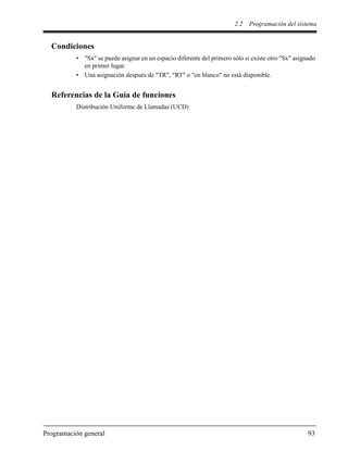 2.2 Programación del sistema
Programación general 93
Condiciones
• "Sx" se puede asignar en un espacio diferente del primero sólo si existe otro "Sx" asignado
en primer lugar.
• Una asignación después de "TR", "RT" o "en blanco" no está disponible.
Referencias de la Guía de funciones
Distribución Uniforme de Llamadas (UCD)
 