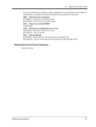 2.2 Programación del sistema
Programación general 95
Para evitar efectuar una entrada no válida, compruebe el resto de números de extensión. A
continuación, se indican los valores por defecto de cada número de extensión:
[003] Números de las extensiones
KX-TD816 – del 101 al 116, del 201 al 216
KX-TD1232 – del 101 al 164, del 201 al 264
[012] Número de extensión RDSI
No guardado.
[118] Números de extensión del correo vocal
KX-TD816 – del 165 al 178, del 181 al 184
KX-TD1232 – del 165 al 180
[813] Número flotante
KX-TD816 – del 191 al 194, 196, 198, del 291 al 294, 298, 299
KX-TD1232 – del 191 al 194, del 196 al 198, del 291 al 294, del 296 al 299
Referencias de la Guía de funciones
Extensión virtual
 