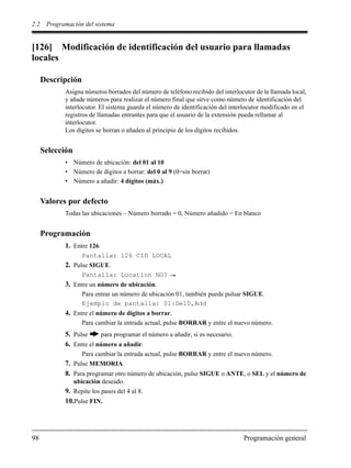 2.2 Programación del sistema
98 Programación general
[126] Modificación de identificación del usuario para llamadas
locales
Descripción
Asigna números borrados del número de teléfono recibido del interlocutor de la llamada local,
y añade números para realizar el número final que sirve como número de identificación del
interlocutor. El sistema guarda el número de identificación del interlocutor modificado en el
registros de llamadas entrantes para que el usuario de la extensión pueda rellamar al
interlocutor.
Los dígitos se borran o añaden al principio de los dígitos recibidos.
Selección
• Número de ubicación: del 01 al 10
• Número de dígitos a borrar: del 0 al 9 (0=sin borrar)
• Número a añadir: 4 dígitos (máx.)
Valores por defecto
Todas las ubicaciones – Número borrado = 0, Número añadido = En blanco
Programación
1. Entre 126.
Pantalla: 126 CID LOCAL
2. Pulse SIGUE.
Pantalla: Location NO?
3. Entre un número de ubicación.
Para entrar un número de ubicación 01, también puede pulsar SIGUE.
Ejemplo de pantalla: 01:Del0,Add
4. Entre el número de dígitos a borrar.
Para cambiar la entrada actual, pulse BORRAR y entre el nuevo número.
5. Pulse para programar el número a añadir, si es necesario.
6. Entre el número a añadir.
Para cambiar la entrada actual, pulse BORRAR y entre el nuevo número.
7. Pulse MEMORIA.
8. Para programar otro número de ubicación, pulse SIGUE o ANTE, o SEL y el número de
ubicación deseado.
9. Repite los pasos del 4 al 8.
10.Pulse FIN.
 