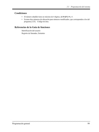 2.2 Programación del sistema
Programación general 99
Condiciones
• El número añadido tiene un máximo de 4 dígitos, del 0 al 9, y #.
• Existen diez números de ubicación para números modificados, que corresponden a los del
programa [125] Código de área.
Referencias de la Guía de funciones
Identificación del usuario
Registro de llamadas, Entrantes
 