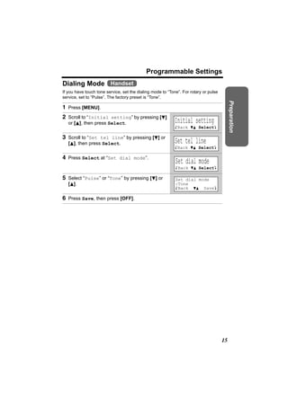 Programmable Settings
Dialing Mode Handset
If you have touch tone service, set the dialing mode to “Tone”. For rotary or pulse
service, set to “Pulse”. The factory preset is “Tone”.




                                                                                           Preparation
1 Press [MENU].
2 Scroll to “Initial setting” by pressing [d]
   or [B], then press Select.                              Initial setting
                                                            KBack dB SelectL

3 Scroll to “Set tel line” by pressing [d] or
   [B], then press Select.                                 Set tel line
                                                            KBack dB SelectL

4 Press Select at “Set dial mode”.
                                                            Set dial mode
                                                            KBack dB SelectL

5 Select “Pulse” or “Tone” by pressing [d] or               Set dial mode
   [B].                                                     :Tone
                                                            KBack dB SaveL

6 Press Save, then press [OFF].




                                                                                      15
 