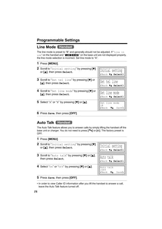 Programmable Settings
 Line Mode Handset
 The line mode is preset to “B” and generally should not be adjusted. If “Line in
 use” on the handset and “ LINE IN USE ” on the base unit are not displayed properly,
 the line mode selection is incorrect. Set line mode to “A”.

 1 Press [MENU].
 2 Scroll to “Initial setting” by pressing [d]
     or [B], then press Select.                                Initial setting
                                                               KBack dB SelectL

 3 Scroll to “Set tel line” by pressing [d] or
     [B], then press Select.                                   Set tel line
                                                               KBack dB SelectL

 4 Scroll to “Set line mode” by pressing [d] or
     [B], then press Select.                                   Set line mode
                                                               KBack dB SelectL

 5 Select “A” or “B” by pressing [d] or [B].                   Set line mode
                                                               :B
                                                               KBack dB SaveL

 6 Press Save, then press [OFF].

 Auto Talk Handset
 The Auto Talk feature allows you to answer calls by simply lifting the handset off the
 base unit or charger. You do not need to press [C] or [s]. The factory preset is
 OFF.

 1 Press [MENU].
 2 Scroll to “Initial setting” by pressing [d]
     or [B], then press Select.                                Initial setting
                                                               KBack dB SelectL

 3 Scroll to “Auto talk” by pressing [d] or [B],
     then press Select.                                        Auto talk
                                                               KBack dB SelectL

 4 Select “On” or “Off” by pressing [d] or [B].                Auto talk
                                                               :Off
                                                               KBack dB        SaveL

 5 Press Save, then press [OFF].
 • In order to view Caller ID information after you lift the handset to answer a call,
   leave the Auto Talk feature turned off.

16
 