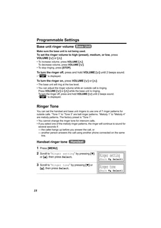 Programmable Settings
 Base unit ringer volume Base Unit
 Make sure the base unit is not being used.
 To set the ringer volume to high (preset), medium, or low, press
 VOLUME [<] or [>].
 • To increase volume, press VOLUME [>].
   To decrease volume, press VOLUME [<].
 • To stop ringing, press [STOP].
 To turn the ringer off, press and hold VOLUME [<] until 2 beeps sound.
 • “O” is displayed.
 To turn the ringer on, press VOLUME [<] or [>].
 • The base unit will ring at the low level.
 • You can adjust the ringer volume while an outside call is ringing.
   Press VOLUME [<] or [>] while the base unit is ringing.
   To turn the ringer off, press and hold VOLUME [<] until 2 beeps sound.
   “O” is displayed.



 Ringer Tone
 You can set the handset and base unit ringers to use one of 7 ringer patterns for
 outside calls. “Tone 1” to “Tone 3” are bell ringer patterns. “Melody 1” to “Melody 4”
 are melody patterns. The factory preset is “Tone 1”.
 • You cannot change the ringer tone for intercom calls.
 • If you select one of the melody ringer patterns, the ringer will continue to sound for
   several seconds if:
   — the caller hangs up before you answer the call, or
   — another person answers the call using another phone connected on the same
       line.

 Handset ringer tone Handset
 1 Press [MENU].
 2 Scroll to “Ringer setting” by pressing [d]
     or [B], then press Select.                                Ringer setting
                                                               KBack dB SelectL

 3 Scroll to “Ringer tone” by pressing [d] or
     [B], then press Select.                                   Ringer tone
                                                               KBack dB SelectL




18
 