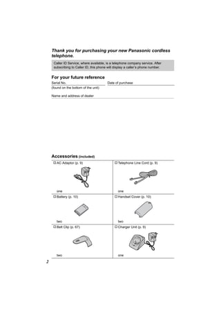 Thank you for purchasing your new Panasonic cordless
    telephone.
     Caller ID Service, where available, is a telephone company service. After
     subscribing to Caller ID, this phone will display a caller’s phone number.


    For your future reference
    Serial No.                           Date of purchase
    (found on the bottom of the unit)

    Name and address of dealer




    Accessories (included)
    A AC Adaptor (p. 9)                       A Telephone Line Cord (p. 9)




       one                                       one
     A Battery (p. 10)                        A Handset Cover (p. 10)




       two                                       two
     A Belt Clip (p. 67)                      A Charger Unit (p. 9)




       two                                       one

2
 