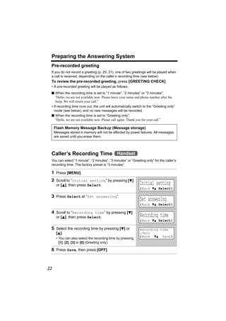 Preparing the Answering System
 Pre-recorded greeting
 If you do not record a greeting (p. 20, 21), one of two greetings will be played when
 a call is received, depending on the caller’s recording time (see below).
 To review the pre-recorded greeting, press [GREETING CHECK].
 • A pre-recorded greeting will be played as follows:
 n When the recording time is set to “1 minute”, “2 minutes” or “3 minutes”:
     “Hello, we are not available now. Please leave your name and phone number after the
     beep. We will return your call.”
 • If recording time runs out, the unit will automatically switch to the “Greeting only”
   mode (see below), and no new messages will be recorded.
 n When the recording time is set to “Greeting only”:
     “Hello, we are not available now. Please call again. Thank you for your call.”

     Flash Memory Message Backup (Message storage)
     Messages stored in memory will not be affected by power failures. All messages
     are saved until you erase them.




 Caller’s Recording Time Handset
 You can select “1 minute”, “2 minutes”, “3 minutes” or “Greeting only” for the caller’s
 recording time. The factory preset is “3 minutes”.

 1 Press [MENU].
 2 Scroll to “Initial setting” by pressing [d]
      or [B], then press Select.                               Initial setting
                                                               KBack dB SelectL

 3 Press Select at “Set answering”.
                                                               Set answering
                                                               KBack dB SelectL

 4 Scroll to “Recording time” by pressing [d]
      or [B], then press Select.                               Recording time
                                                               KBack dB SelectL

 5 Select the recording time by pressing [d] or                Recording time
      [B].                                                     :3min
                                                               KBack dB SaveL
      • You can also select the recording time by pressing
        [1], [2], [3] or [0] (Greeting only).

 6 Press Save, then press [OFF].



22
 