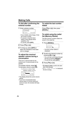 Making Calls
 To dial after confirming the               To redial the last number
 entered number                             dialed
 1 Enter a phone number.                    Press [C] or [s], then press
                                            [REDIAL].
          3334444|
          KClear        PauseL

     • If you misdial, press Clear. Enter   To redial using the redial
       the correct number.                  list (Memory Redial)
     • If a pause is required when          The last 5 phone numbers dialed are
       dialing, press Pause where           stored in the redial list.
       needed (p. 52).
     • To cancel, press [OFF].              1 Press [REDIAL].
 2 Press [C] or [s].                                3334444
                                                    K Erase dB
 3 To hang up, press [OFF] or
     place the handset on the base            • The last number dialed is
     unit or charger.                           displayed.

                                            2 Scroll to the desired number by
 To adjust the receiver/                      pressing [d] or [B].
 speaker volume during a                      • You can also scroll down through
 conversation                                   the list by pressing [REDIAL].
 There are 3 volume levels for the            • To exit the list, press [OFF].
 receiver and 6 volume levels for the
                                            3 Press [C] or [s].
 speaker.
 To increase volume, press [B].             • To erase an item, scroll to the item
 To decrease volume, press [d].               then press Erase.
       Ex. Receiver volume: High            • If “No items stored” is displayed,
                                              the list is empty.
           Speaker volume: Level 6
       Volume
        Low             High
       K(VE)           MuteL
 • The display shows the current volume
   setting.
 • If you try to increase/decrease
   volume when it is at the maximum/
   minimum level, the handset will beep
   3 times.




26
 