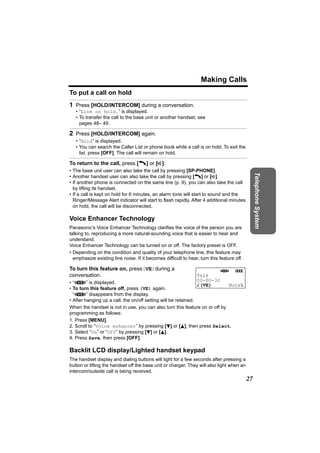 Making Calls
To put a call on hold
1 Press [HOLD/INTERCOM] during a conversation.
   • “Line on hold.” is displayed.
   • To transfer the call to the base unit or another handset, see
     pages 48– 49.

2 Press [HOLD/INTERCOM] again.
   • “Hold” is displayed.
   • You can search the Caller List or phone book while a call is on hold. To exit the
     list, press [OFF]. The call will remain on hold.

To return to the call, press [C] or [s].
• The base unit user can also take the call by pressing [SP-PHONE].




                                                                                                Telephone System
• Another handset user can also take the call by pressing [C] or [s].
• If another phone is connected on the same line (p. 9), you can also take the call
  by lifting its handset.
• If a call is kept on hold for 6 minutes, an alarm tone will start to sound and the
  Ringer/Message Alert indicator will start to flash rapidly. After 4 additional minutes
  on hold, the call will be disconnected.

Voice Enhancer Technology
Panasonic’s Voice Enhancer Technology clarifies the voice of the person you are
talking to, reproducing a more natural-sounding voice that is easier to hear and
understand.
Voice Enhancer Technology can be turned on or off. The factory preset is OFF.
• Depending on the condition and quality of your telephone line, this feature may
  emphasize existing line noise. If it becomes difficult to hear, turn this feature off.

To turn this feature on, press(VE)during a                                  J       5
conversation.                                                   Talk
• “J” is displayed.                                             00-00-32
                                                                K(VE)       MuteL
• To turn this feature off, press (VE) again.
  “J” disappears from the display.
• After hanging up a call, the on/off setting will be retained.
When the handset is not in use, you can also turn this feature on or off by
programming as follows:
1. Press [MENU].
2. Scroll to “Voice enhancer” by pressing [d] or [B], then press Select.
3. Select “On” or “Off” by pressing [d] or [B].
4. Press Save, then press [OFF].

Backlit LCD display/Lighted handset keypad
The handset display and dialing buttons will light for a few seconds after pressing a
button or lifting the handset off the base unit or charger. They will also light when an
intercom/outside call is being received.
                                                                                           27
 