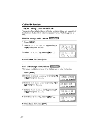 Caller ID Service
 To turn Talking Caller ID on or off
 You can turn Talking Caller ID on or off for the handset and base unit separately. If
 this feature is off, the unit will not announce caller names. The factory preset is
 OFF.

 Handset Talking Caller ID feature          Handset
 1 Press [MENU].
 2 Scroll to “Talk Caller ID” by pressing [d]
     or [B], then press Select.                              Talk Caller ID
                                                             KBack dB SelectL

 3 Select “On” or “Off” by pressing [d] or [B].              Talk Caller ID
                                                             :Off
                                                             KBack dB SaveL

 4 Press Save, then press [OFF].


 Base unit Talking Caller ID feature          Handset
 This feature must be turned on or off for the base unit by using the handset.

 1 Press [MENU].
 2 Scroll to “Initial setting” by pressing [d]
     or [B], then press Select.                              Initial setting
                                                             KBack dB SelectL

 3 Scroll to “Set base unit” by pressing [d] or
     [B], then press Select.                                 Set base unit
                                                             KBack dB SelectL

 4 Scroll to “Talk Caller ID” by pressing [d]
     or [B], then press Select.                              Talk Caller ID
                                                             KBack dB SelectL

 5 Select “On” or “Off” by pressing [d] or [B].              Talk Caller ID
                                                             :Off
                                                             KBack dB SaveL

 6 Press Save, then press [OFF].




32
 