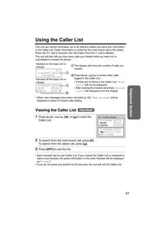 Using the Caller List
The unit can record information up to 50 different callers and store this information
in the Caller List. Caller information is sorted by the most recent call to the oldest.
When the 51st call is received, the information from the 1st call is deleted.
The unit will also tell you how many calls you missed while you were out or
unavailable to answer the phone.
Handset on the base unit or
charger
                             1 The display will show the number of calls you
                               missed.
                  [1]
  2 missed calls           1
     Charging                2 Press Rcvd calls to review other calls
Handset off the base unit or   logged in the Caller List.
charger                        • If there are no items in the Caller List, “Rcvd
  2 missed calls           1     calls” will not be displayed.
  Rcvd        Phone            • After viewing the missed call entries, “missed




                                                                                               Telephone System
Kcalls        book L             calls” will disappear from the display.
                             2
• When new messages have been recorded (p. 60), “New message” will be
  displayed in place of missed calls display.



Viewing the Caller List Handset
1 Press Rcvd calls, [d], or [B] to enter the                 Ex. 2 calls missed.
   Caller List.                                               2 missed calls
                                                              Rcvd           Phone
                                                             Kcalls          book L
                                                               2 missed calls
                                                               dB=Scroll list
                                                             KAll erase

2 To search from the most recent call, press [d].
   To search from the oldest call, press [B].

3 Press [OFF] to exit the list.
• Each handset has its own Caller List. If you viewed the Caller List or answered a
  call on one handset, the same information in the other handset will be displayed
  as “missed”.
• If you do not press any buttons for 60 seconds, the unit will exit the Caller List.




                                                                                          33
 
