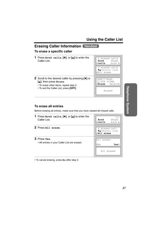 Using the Caller List
Erasing Caller Information Handset
To erase a specific caller
1 Press Rcvd calls, [d], or [B] to enter the                2 missed calls
   Caller List.                                             Rcvd     Phone
                                                           Kcalls    book L
                                                            2 missed calls
                                                            dB=Scroll list
                                                           KAll erase

2 Scroll to the desired caller by pressing [d] or          18887776666
   [B], then press Erase.                                  12:20A 12JAN.
                                                           KErase   SelectL
   • To erase other items, repeat step 2.




                                                                                       Telephone System
   • To exit the Caller List, press [OFF].
                                                                 Erased




To erase all entries
Before erasing all entries, make sure that you have viewed all missed calls.

1 Press Rcvd calls, [d], or [B] to enter the                               [1]
   Caller List.                                             Rcvd        Phone
                                                           Kcalls       book L

2 Press All erase.                                          0 missed call
                                                            dB=Scroll list
                                                           KAll erase

3 Press Yes.                                               All erase?
   • All entries in your Caller List are erased.
                                                           KNo             YesL

                                                               All erased


• To cancel erasing, press No after step 2.




                                                                                  37
 