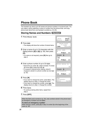 Phone Book
 The handset can store up to 50 names and phone numbers in its phone book. You
 can make a call by selecting a name or number from the phone book, and copy
 phone book items from one handset to another (p. 43–44).

 Storing Names and Numbers Handset
 1 Press Phone book.                                                          [1]
                                                              Rcvd         Phone
                                                             Kcalls        book L

 2 Press Add.                                                   Phone book
      • The display will show the number of stored items.         7 items
                                                             KAdd     SearchL

 3 Enter a name of up to 16 characters with the              Enter name
      dialing buttons ([0] to [9]) (p. 39), then press       |
      [d].                                                        d=Next           gL

      • If a name is not required, press [d] then go to      Example
        step 4.
                                                             To|
                                                               m
                                                             Kf     d=Next         gL


 4 Enter a phone number of up to 32 digits.                  Enter phone no.
      • Each time you press f, a digit is erased. To erase
        all of the digits, press and hold f.                                       PL
      • If a pause is required when dialing, press P.        Example
        A pause is stored in a phone number as one digit     5557654321|
        (p. 52).
                                                             Kf     d=Next         PL

 5 Press [d].                                                Tom
      • If you want to change the name, press Edit. The      5557654321
        display returns to step 3. Change the name.          KEdit      SaveL
      • If you want to change the number, press [B]. The
        display returns to step 4. Change the number.

 6 Press Save.
      • To continue storing other items, repeat from
        step 2.

 7 Press [OFF].

     When the Dial Lock is turned on (p. 54), only numbers stored in the phone book
     as emergency numbers can be dialed.
     To store an emergency number:
     When storing a name, press [1] in step 3 to enter # at the beginning of the
     name (p. 39).

38
 