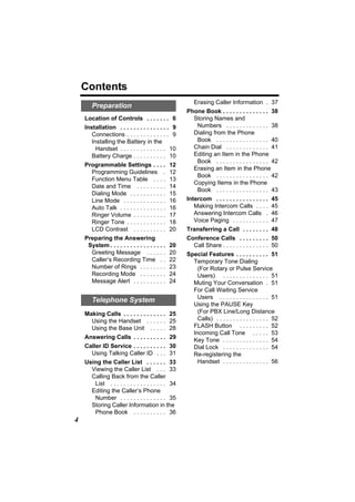 Contents
                                                        Erasing Caller Information . 37
       Preparation
                                                     Phone Book . . . . . . . . . . . . . . 38
    Location of Controls . . . . . . . 6               Storing Names and
    Installation . . . . . . . . . . . . . . . 9        Numbers . . . . . . . . . . . . . 38
       Connections . . . . . . . . . . . . . 9         Dialing from the Phone
       Installing the Battery in the                    Book . . . . . . . . . . . . . . . . 40
         Handset . . . . . . . . . . . . . . 10        Chain Dial . . . . . . . . . . . . . 41
       Battery Charge . . . . . . . . . . 10           Editing an Item in the Phone
                                                        Book . . . . . . . . . . . . . . . . 42
    Programmable Settings . . . .               12
                                                       Erasing an Item in the Phone
      Programming Guidelines .                  12
                                                        Book . . . . . . . . . . . . . . . . 42
      Function Menu Table . . . .               13
                                                       Copying Items in the Phone
      Date and Time . . . . . . . . .           14
                                                        Book . . . . . . . . . . . . . . . . 43
      Dialing Mode . . . . . . . . . . .        15
      Line Mode . . . . . . . . . . . . .       16   Intercom . . . . . . . . . . . . . . . .   45
      Auto Talk . . . . . . . . . . . . . .     16      Making Intercom Calls . . . .           45
      Ringer Volume . . . . . . . . . .         17      Answering Intercom Calls .              46
      Ringer Tone . . . . . . . . . . . .       18      Voice Paging . . . . . . . . . . .      47
      LCD Contrast . . . . . . . . . .          20   Transferring a Call . . . . . . . . 48
    Preparing the Answering                          Conference Calls . . . . . . . . . 50
     System . . . . . . . . . . . . . . . . .   20     Call Share . . . . . . . . . . . . . . 50
      Greeting Message . . . . . .              20   Special Features . . . . . . . . . . 51
      Caller’s Recording Time . .               22     Temporary Tone Dialing
      Number of Rings . . . . . . . .           23       (For Rotary or Pulse Service
      Recording Mode . . . . . . . .            24       Users) . . . . . . . . . . . . . . 51
      Message Alert . . . . . . . . . .         24     Muting Your Conversation . 51
                                                       For Call Waiting Service
                                                         Users . . . . . . . . . . . . . . . 51
       Telephone System
                                                       Using the PAUSE Key
    Making Calls . . . . . . . . . . . . . 25            (For PBX Line/Long Distance
      Using the Handset . . . . . . 25                   Calls) . . . . . . . . . . . . . . . . 52
      Using the Base Unit . . . . . 28                 FLASH Button . . . . . . . . . 52
                                                       Incoming Call Tone . . . . . 53
    Answering Calls . . . . . . . . . . 29             Key Tone . . . . . . . . . . . . . . 54
    Caller ID Service . . . . . . . . . . 30           Dial Lock . . . . . . . . . . . . . . 54
      Using Talking Caller ID . . . 31                 Re-registering the
    Using the Caller List . . . . . . 33                 Handset . . . . . . . . . . . . . . 56
      Viewing the Caller List . . . 33
      Calling Back from the Caller
       List . . . . . . . . . . . . . . . . . 34
      Editing the Caller’s Phone
       Number . . . . . . . . . . . . . . 35
      Storing Caller Information in the
       Phone Book . . . . . . . . . . 36
4
 