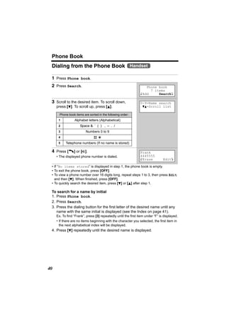Phone Book
 Dialing from the Phone Book Handset

 1 Press Phone book.
 2 Press Search.                                                   Phone book
                                                                     7 items
                                                                KAdd     SearchL

 3 Scroll to the desired item. To scroll down,                  0-9=Name search
     press [d]. To scroll up, press [B].                         dB=Scroll list

       Phone book items are sorted in the following order:
      1           Alphabet letters (Alphabetical)
      2               Space & ’ ( ) , – . /
      3                   Numbers 0 to 9
      4                         #;
      5    Telephone numbers (If no name is stored)

 4 Press [C] or [s].                                            Frank
     • The displayed phone number is dialed.                    4445555
                                                                KErase          EditL

 • If “No items stored” is displayed in step 1, the phone book is empty.
 • To exit the phone book, press [OFF].
 • To view a phone number over 16 digits long, repeat steps 1 to 3, then press Edit
   and then [d]. When finished, press [OFF].
 • To quickly search the desired item, press [d] or [B] after step 1.

 To search for a name by initial
 1. Press Phone book.
 2. Press Search.
 3. Press the dialing button for the first letter of the desired name until any
    name with the same initial is displayed (see the Index on page 41).
     Ex. To find “Frank”, press [3] repeatedly until the first item under “F” is displayed.
     • If there are no items beginning with the character you selected, the first item in
       the next alphabetical index will be displayed.
 4. Press [d] repeatedly until the desired name is displayed.




40
 