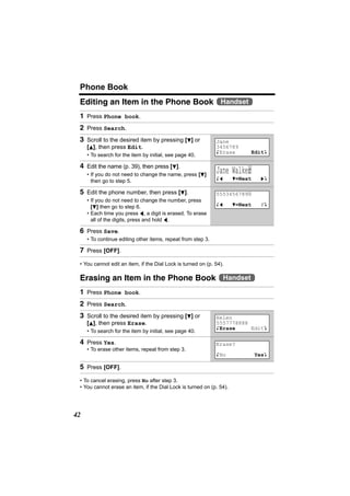 Phone Book
 Editing an Item in the Phone Book Handset
 1 Press Phone book.
 2 Press Search.
 3 Scroll to the desired item by pressing [d] or              Jane
     [B], then press Edit.                                    3456789
                                                              KErase       EditL
     • To search for the item by initial, see page 40.

 4 Edit the name (p. 39), then press [d].
     • If you do not need to change the name, press [d]
                                                              Jane Walke|
                                                                        r
                                                              Kf      d=Next     gL
       then go to step 5.

 5 Edit the phone number, then press [d].                     5553456789|
     • If you do not need to change the number, press
                                                              Kf      d=Next     PL
       [d] then go to step 6.
     • Each time you press f, a digit is erased. To erase
       all of the digits, press and hold f.

 6 Press Save.
     • To continue editing other items, repeat from step 3.

 7 Press [OFF].
 • You cannot edit an item, if the Dial Lock is turned on (p. 54).

 Erasing an Item in the Phone Book Handset
 1 Press Phone book.
 2 Press Search.
 3 Scroll to the desired item by pressing [d] or              Helen
     [B], then press Erase.                                   5557778888
                                                              KErase     EditL
     • To search for the item by initial, see page 40.

 4 Press Yes.                                                 Erase?
     • To erase other items, repeat from step 3.
                                                              KNo              YesL

 5 Press [OFF].
 • To cancel erasing, press No after step 3.
 • You cannot erase an item, if the Dial Lock is turned on (p. 54).




42
 